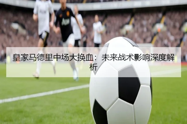 皇家马德里中场大换血：未来战术影响深度解析